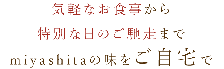 気軽なお食事から特別な日のご馳走までmiyashitaの味をご自宅で